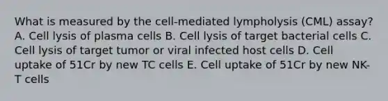 What is measured by the cell-mediated lympholysis (CML) assay? A. Cell lysis of plasma cells B. Cell lysis of target bacterial cells C. Cell lysis of target tumor or viral infected host cells D. Cell uptake of 51Cr by new TC cells E. Cell uptake of 51Cr by new NK-T cells