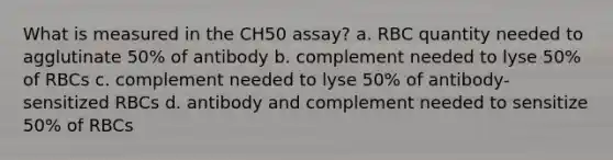 What is measured in the CH50 assay? a. RBC quantity needed to agglutinate 50% of antibody b. complement needed to lyse 50% of RBCs c. complement needed to lyse 50% of antibody-sensitized RBCs d. antibody and complement needed to sensitize 50% of RBCs