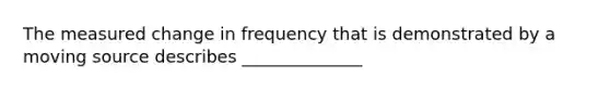 The measured change in frequency that is demonstrated by a moving source describes ______________