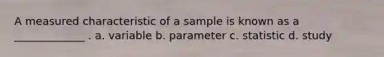 A measured characteristic of a sample is known as a _____________ . a. variable b. parameter c. statistic d. study