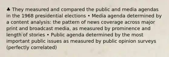 ♣ They measured and compared the public and media agendas in the 1968 presidential elections • Media agenda determined by a content analysis: the pattern of news coverage across major print and broadcast media, as measured by prominence and length of stories • Public agenda determined by the most important public issues as measured by public opinion surveys (perfectly correlated)