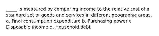 _____ is measured by comparing income to the relative cost of a standard set of goods and services in different geographic areas. a. Final consumption expenditure b. Purchasing power c. Disposable income d. Household debt