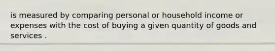 is measured by comparing personal or household income or expenses with the cost of buying a given quantity of goods and services .