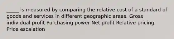 _____ is measured by comparing the relative cost of a standard of goods and services in different geographic areas. Gross individual profit Purchasing power Net profit Relative pricing Price escalation