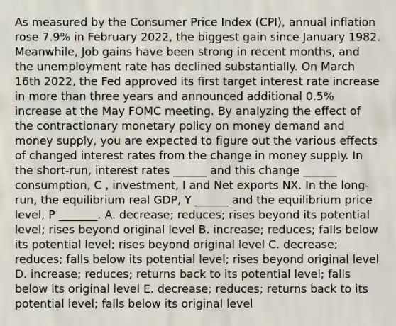 As measured by the Consumer Price Index (CPI), annual inflation rose 7.9% in February 2022, the biggest gain since January 1982. Meanwhile, Job gains have been strong in recent months, and the unemployment rate has declined substantially. On March 16th 2022, the Fed approved its first target interest rate increase in more than three years and announced additional 0.5% increase at the May FOMC meeting. By analyzing the effect of the contractionary monetary policy on money demand and money supply, you are expected to figure out the various effects of changed interest rates from the change in money supply. In the short-run, interest rates ______ and this change ______ consumption, C , investment, I and Net exports NX. In the long-run, the equilibrium real GDP, Y ______ and the equilibrium price level, P _______. A. decrease; reduces; rises beyond its potential level; rises beyond original level B. increase; reduces; falls below its potential level; rises beyond original level C. decrease; reduces; falls below its potential level; rises beyond original level D. increase; reduces; returns back to its potential level; falls below its original level E. decrease; reduces; returns back to its potential level; falls below its original level