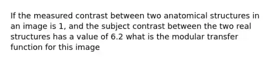 If the measured contrast between two anatomical structures in an image is 1, and the subject contrast between the two real structures has a value of 6.2 what is the modular transfer function for this image