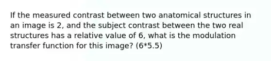 If the measured contrast between two anatomical structures in an image is 2, and the subject contrast between the two real structures has a relative value of 6, what is the modulation transfer function for this image? (6*5.5)