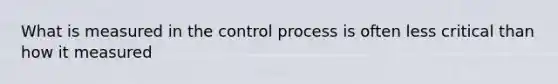 What is measured in the control process is often less critical than how it measured