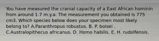 You have measured the cranial capacity of a East African hominin from around 1.7 m.y.a. The measurement you obtained is 775 cm3. Which species below does your specimen most likely belong to? A.Paranthropus robustus. B. P. boisei . C.Australopithecus africanus. D. Homo habilis. E. H. rudolfensis.