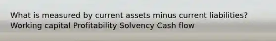 What is measured by current assets minus current liabilities? Working capital Profitability Solvency Cash flow