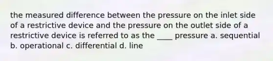 the measured difference between the pressure on the inlet side of a restrictive device and the pressure on the outlet side of a restrictive device is referred to as the ____ pressure a. sequential b. operational c. differential d. line