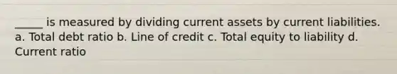 _____ is measured by dividing current assets by current liabilities. a. Total debt ratio b. Line of credit c. Total equity to liability d. Current ratio