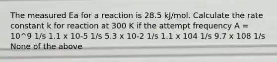 The measured Ea for a reaction is 28.5 kJ/mol. Calculate the rate constant k for reaction at 300 K if the attempt frequency A = 10^9 1/s 1.1 x 10-5 1/s 5.3 x 10-2 1/s 1.1 x 104 1/s 9.7 x 108 1/s None of the above