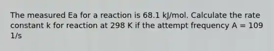 The measured Ea for a reaction is 68.1 kJ/mol. Calculate the rate constant k for reaction at 298 K if the attempt frequency A = 109 1/s