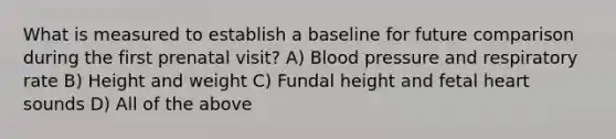 What is measured to establish a baseline for future comparison during the first prenatal visit? A) Blood pressure and respiratory rate B) Height and weight C) Fundal height and fetal heart sounds D) All of the above