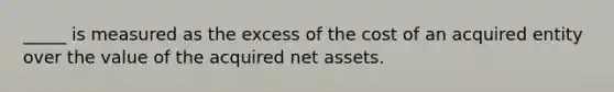 _____ is measured as the excess of the cost of an acquired entity over the value of the acquired net assets.