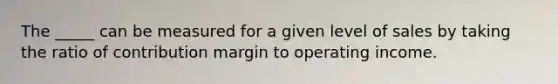 The _____ can be measured for a given level of sales by taking the ratio of contribution margin to operating income.