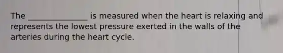 The _______________ is measured when the heart is relaxing and represents the lowest pressure exerted in the walls of the arteries during the heart cycle.