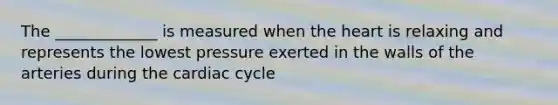 The _____________ is measured when the heart is relaxing and represents the lowest pressure exerted in the walls of the arteries during the cardiac cycle