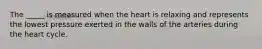 The _____ is measured when the heart is relaxing and represents the lowest pressure exerted in the walls of the arteries during the heart cycle.