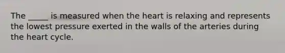 The _____ is measured when the heart is relaxing and represents the lowest pressure exerted in the walls of the arteries during the heart cycle.