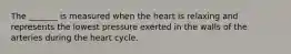 The _______ is measured when the heart is relaxing and represents the lowest pressure exerted in the walls of the arteries during the heart cycle.