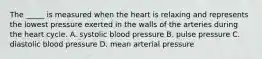 The _____ is measured when the heart is relaxing and represents the lowest pressure exerted in the walls of the arteries during the heart cycle. A. systolic blood pressure B. pulse pressure C. diastolic blood pressure D. mean arterial pressure