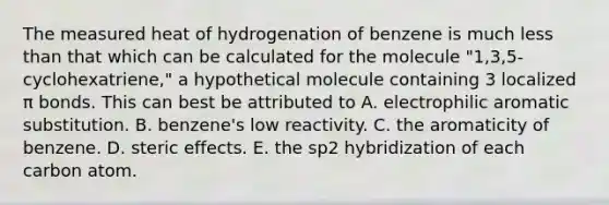 The measured heat of hydrogenation of benzene is much <a href='https://www.questionai.com/knowledge/k7BtlYpAMX-less-than' class='anchor-knowledge'>less than</a> that which can be calculated for the molecule "1,3,5-cyclohexatriene," a hypothetical molecule containing 3 localized π bonds. This can best be attributed to A. electrophilic aromatic substitution. B. benzene's low reactivity. C. the aromaticity of benzene. D. steric effects. E. the sp2 hybridization of each carbon atom.