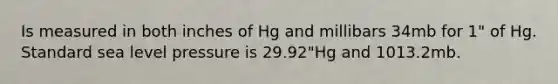 Is measured in both inches of Hg and millibars 34mb for 1" of Hg. Standard sea level pressure is 29.92"Hg and 1013.2mb.