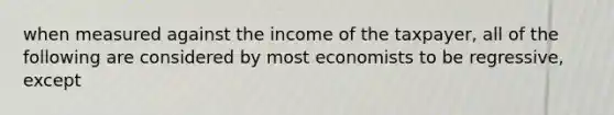 when measured against the income of the taxpayer, all of the following are considered by most economists to be regressive, except