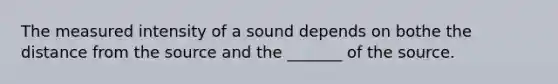 The measured intensity of a sound depends on bothe the distance from the source and the _______ of the source.