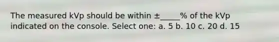 The measured kVp should be within ±_____% of the kVp indicated on the console. Select one: a. 5 b. 10 c. 20 d. 15