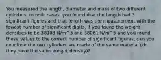 You measured the length, diameter and mass of two different cylinders. In both cases, you found that the length had 3 significant figures and that length was the measurement with the fewest number of significant digits. If you found the weight densities to be 38108 N/m^3 and 38061 N/m^3 and you round these values to the correct number of significant figures, can you conclude the two cylinders are made of the same material (do they have the same weight density)?