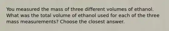 You measured the mass of three different volumes of ethanol. What was the total volume of ethanol used for each of the three mass measurements? Choose the closest answer.