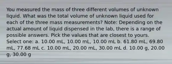 You measured the mass of three different volumes of unknown liquid. What was the total volume of unknown liquid used for each of the three mass measurements? Note: Depending on the actual amount of liquid dispensed in the lab, there is a range of possible answers. Pick the values that are closest to yours. Select one: a. 10.00 mL, 10.00 mL, 10.00 mL b. 61.80 mL, 69.80 mL, 77.68 mL c. 10.00 mL, 20.00 mL, 30.00 mL d. 10.00 g, 20.00 g, 30.00 g