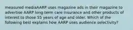 measured mediaAARP uses magazine ads in their magazine to advertise AARP long-term care insurance and other products of interest to those 55 years of age and older. Which of the following best explains how AARP uses audience selectivity?