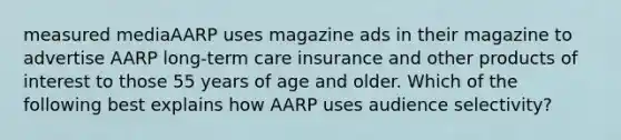 measured mediaAARP uses magazine ads in their magazine to advertise AARP long-term care insurance and other products of interest to those 55 years of age and older. Which of the following best explains how AARP uses audience selectivity?