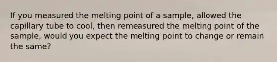 If you measured the melting point of a sample, allowed the capillary tube to cool, then remeasured the melting point of the sample, would you expect the melting point to change or remain the same?