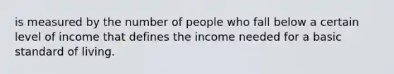 is measured by the number of people who fall below a certain level of income that defines the income needed for a basic standard of living.