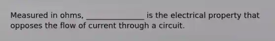 Measured in ohms, _______________ is the electrical property that opposes the flow of current through a circuit.