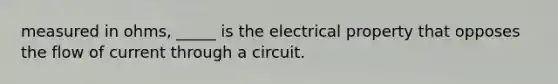 measured in ohms, _____ is the electrical property that opposes the flow of current through a circuit.