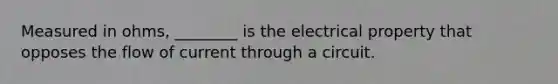 Measured in ohms, ________ is the electrical property that opposes the flow of current through a circuit.