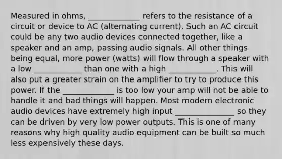 Measured in ohms, _____________ refers to the resistance of a circuit or device to AC (alternating current). Such an AC circuit could be any two audio devices connected together, like a speaker and an amp, passing audio signals. All other things being equal, more power (watts) will flow through a speaker with a low ____________ than one with a high ____________. This will also put a greater strain on the amplifier to try to produce this power. If the _____________ is too low your amp will not be able to handle it and bad things will happen. Most modern electronic audio devices have extremely high input _______________ so they can be driven by very low power outputs. This is one of many reasons why high quality audio equipment can be built so much less expensively these days.