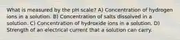 What is measured by the pH scale? A) Concentration of hydrogen ions in a solution. B) Concentration of salts dissolved in a solution. C) Concentration of hydroxide ions in a solution. D) Strength of an electrical current that a solution can carry.