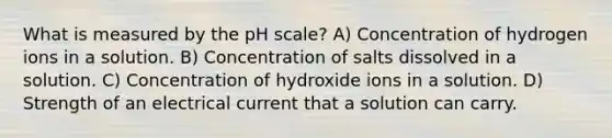 What is measured by the pH scale? A) Concentration of hydrogen ions in a solution. B) Concentration of salts dissolved in a solution. C) Concentration of hydroxide ions in a solution. D) Strength of an electrical current that a solution can carry.