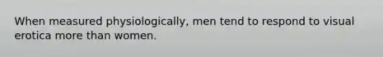 When measured physiologically, men tend to respond to visual erotica more than women.