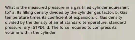 What is the measured pressure in a gas-filled cylinder equivalent to? a. Its filling density divided by the cylinder gas factor. b. Gas temperature times its coefficient of expansion. c. Gas density divided by the density of air at standard temperature, standard pressure, dry (STPD). d. The force required to compress its volume within the cylinder.