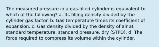 The measured pressure in a gas-filled cylinder is equivalent to which of the following? a. Its filling density divided by the cylinder gas factor. b. Gas temperature times its coefficient of expansion. c. Gas density divided by the density of air at standard temperature, standard pressure, dry (STPD). d. The force required to compress its volume within the cylinder.