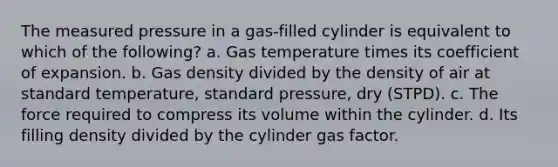 The measured pressure in a gas-filled cylinder is equivalent to which of the following? a. Gas temperature times its coefficient of expansion. b. Gas density divided by the density of air at standard temperature, standard pressure, dry (STPD). c. The force required to compress its volume within the cylinder. d. Its filling density divided by the cylinder gas factor.