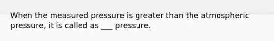 When the measured pressure is greater than the atmospheric pressure, it is called as ___ pressure.